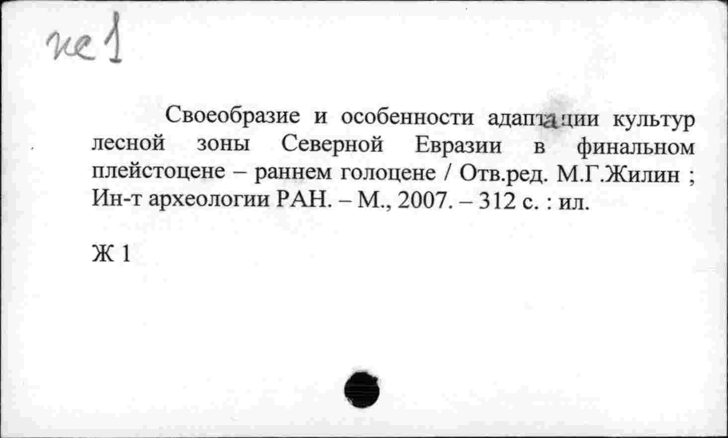 ﻿Своеобразие и особенности адаптации культур лесной зоны Северной Евразии в финальном плейстоцене - раннем голоцене / Отв.ред. М.Г.Жилин ; Ин-т археологии РАН. - М., 2007. - 312 с. : ил.
Ж 1